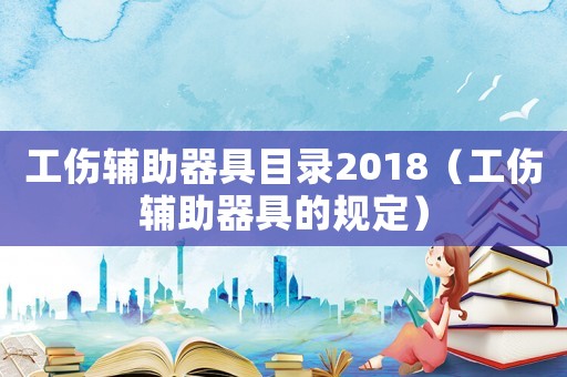 工傷輔助器具目錄2018（工傷輔助器具的規(guī)定）