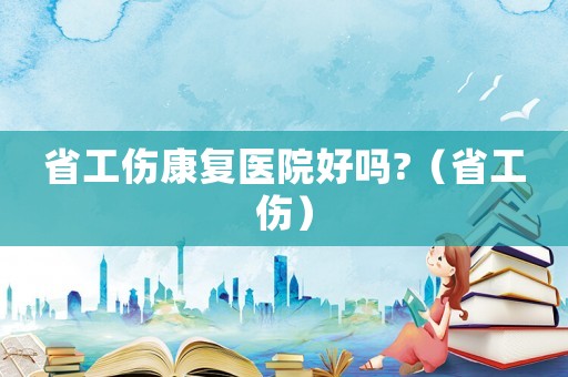 省工傷康復(fù)醫(yī)院好嗎?（省工傷）