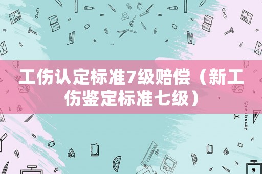 工傷認(rèn)定標(biāo)準(zhǔn)7級(jí)賠償（新工傷鑒定標(biāo)準(zhǔn)七級(jí)）