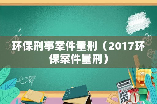 環(huán)保刑事案件量刑（2017環(huán)保案件量刑）