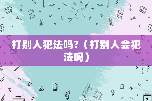 打別人犯法嗎?（打別人會(huì)犯法嗎）