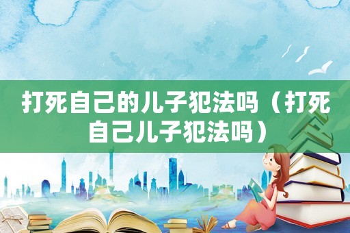 打死自己的兒子犯法嗎（打死自己兒子犯法嗎）