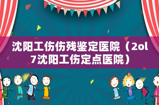 沈陽工傷傷殘鑒定醫(yī)院（2ol7沈陽工傷定點(diǎn)醫(yī)院）