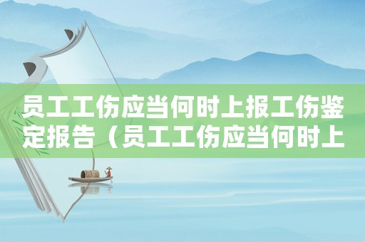 員工工傷應(yīng)當(dāng)何時上報工傷鑒定報告（員工工傷應(yīng)當(dāng)何時上報工傷鑒定）
