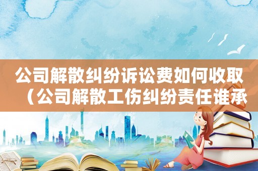 公司解散糾紛訴訟費如何收取（公司解散工傷糾紛責(zé)任誰承擔(dān)）