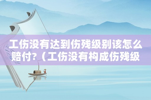 工傷沒(méi)有達(dá)到傷殘級(jí)別該怎么賠付?（工傷沒(méi)有構(gòu)成傷殘級(jí)別的怎么賠償）