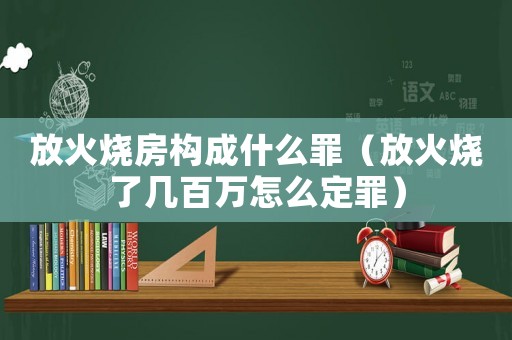 放火燒房構(gòu)成什么罪（放火燒了幾百萬怎么定罪）