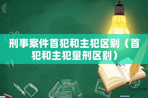刑事案件首犯和主犯區(qū)別（首犯和主犯量刑區(qū)別）