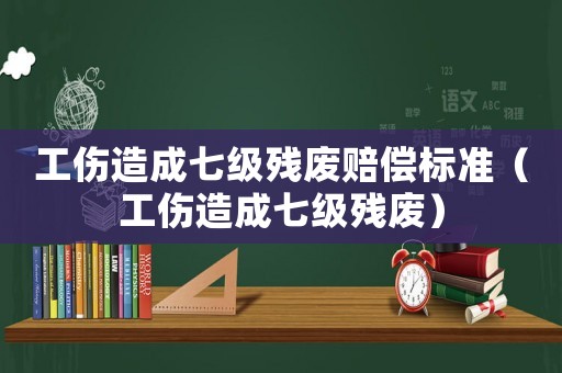 工傷造成七級(jí)殘廢賠償標(biāo)準(zhǔn)（工傷造成七級(jí)殘廢）