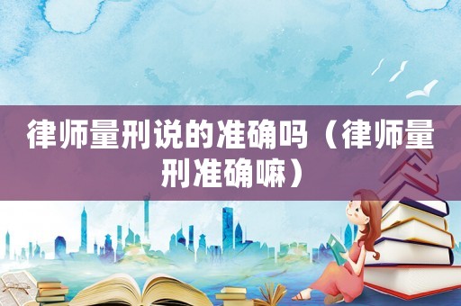 律師量刑說的準確嗎（律師量刑準確嘛）