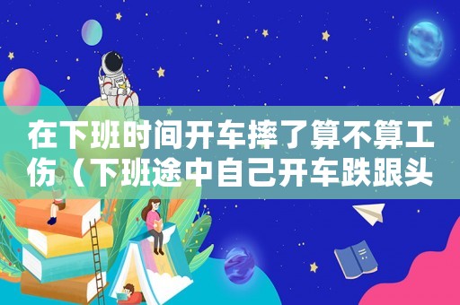 在下班時(shí)間開車摔了算不算工傷（下班途中自己開車跌跟頭算是工傷嗎）