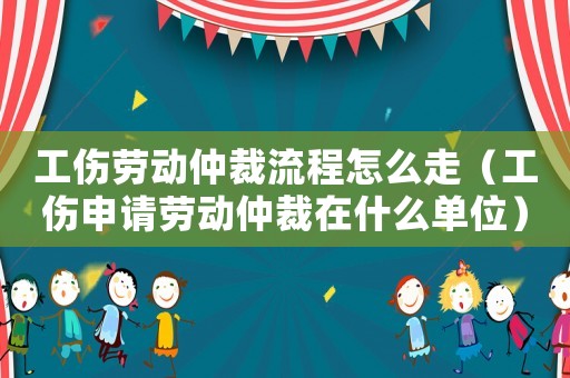 工傷勞動仲裁流程怎么走（工傷申請勞動仲裁在什么單位）