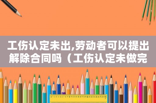 工傷認(rèn)定未出,勞動者可以提出解除合同嗎（工傷認(rèn)定未做完能不能解除合同）
