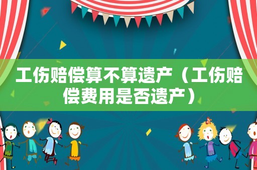 工傷賠償算不算遺產(chǎn)（工傷賠償費(fèi)用是否遺產(chǎn)）