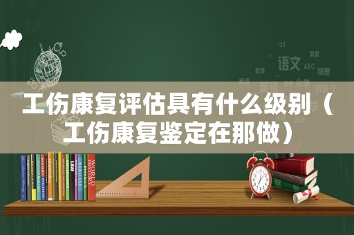 工傷康復(fù)評(píng)估具有什么級(jí)別（工傷康復(fù)鑒定在那做）