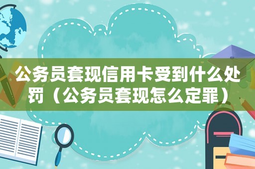 公務(wù)員套現(xiàn)信用卡受到什么處罰（公務(wù)員套現(xiàn)怎么定罪）