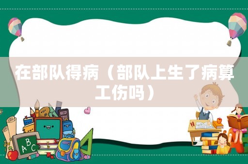 在部隊得病（部隊上生了病算工傷嗎）