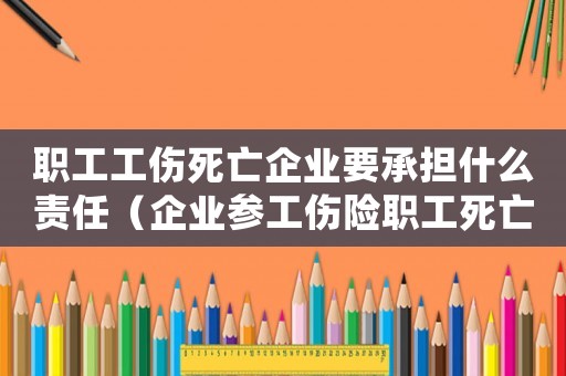職工工傷死亡企業(yè)要承擔什么責任（企業(yè)參工傷險職工死亡因工死亡）