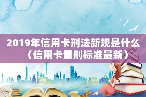 2019年信用卡刑法新規(guī)是什么（信用卡量刑標(biāo)準(zhǔn)最新）