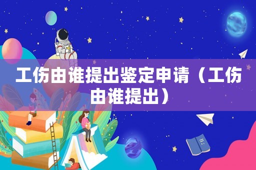 工傷由誰提出鑒定申請（工傷由誰提出）