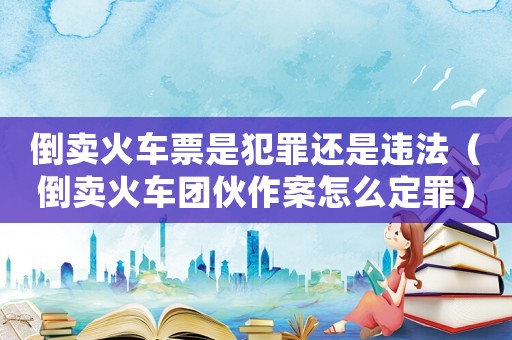 倒賣火車票是犯罪還是違法（倒賣火車團(tuán)伙作案怎么定罪）