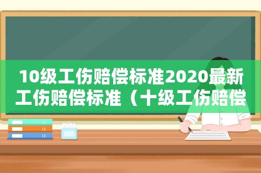 10級(jí)工傷賠償標(biāo)準(zhǔn)2020最新工傷賠償標(biāo)準(zhǔn)（十級(jí)工傷賠償標(biāo)準(zhǔn)及鑒定標(biāo)準(zhǔn)2015）