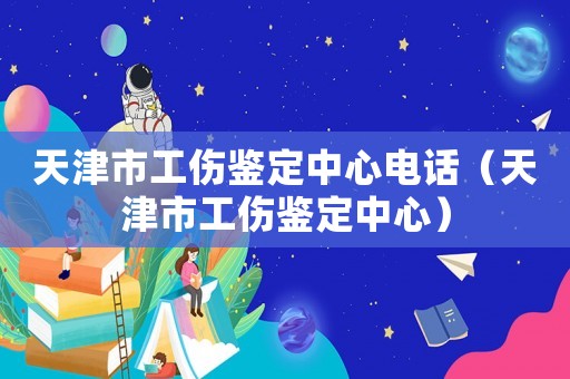 天津市工傷鑒定中心電話（天津市工傷鑒定中心）
