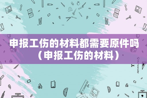 申報(bào)工傷的材料都需要原件嗎（申報(bào)工傷的材料）