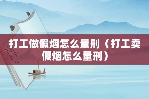 打工做假煙怎么量刑（打工賣(mài)假煙怎么量刑）