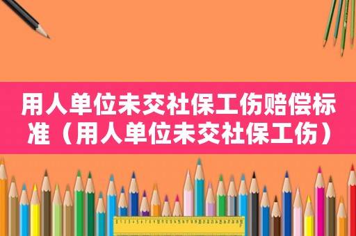 用人單位未交社保工傷賠償標準（用人單位未交社保工傷）