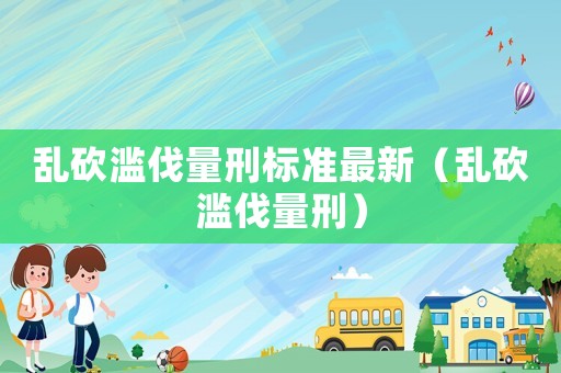 亂砍濫伐量刑標(biāo)準(zhǔn)最新（亂砍濫伐量刑）