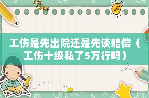 工傷是先出院還是先談賠償（工傷十級(jí)私了5萬(wàn)行嗎）