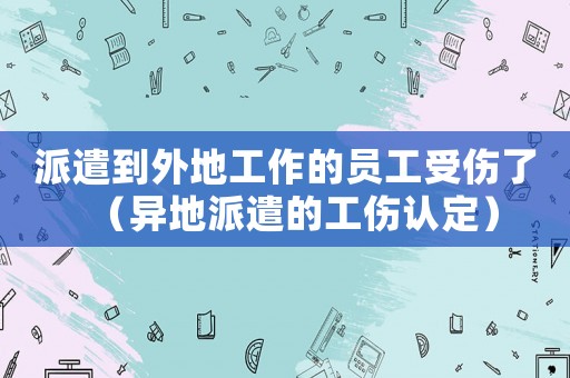 派遣到外地工作的員工受傷了（異地派遣的工傷認(rèn)定）
