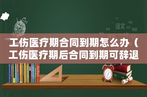 工傷醫(yī)療期合同到期怎么辦（工傷醫(yī)療期后合同到期可辭退么）