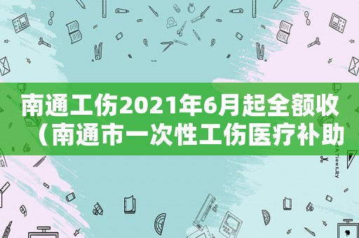 南通工傷2021年6月起全額收（南通市一次性工傷醫(yī)療補(bǔ)助金怎么算）