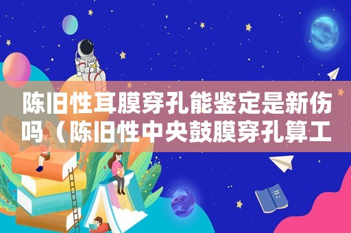 陳舊性耳膜穿孔能鑒定是新傷嗎（陳舊性中央鼓膜穿孔算工傷嗎）