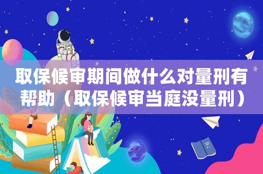 取保候?qū)徠陂g做什么對(duì)量刑有幫助（取保候?qū)彯?dāng)庭沒量刑）
