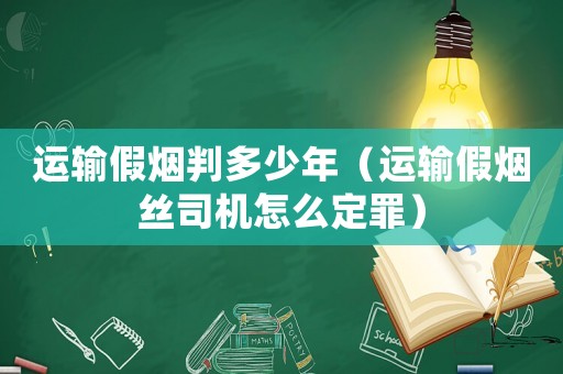 運(yùn)輸假煙判多少年（運(yùn)輸假煙絲司機(jī)怎么定罪）