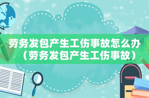 勞務(wù)發(fā)包產(chǎn)生工傷事故怎么辦（勞務(wù)發(fā)包產(chǎn)生工傷事故）