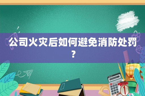 公司火災(zāi)后如何避免消防處罰？