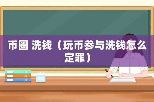幣圈 洗錢（玩幣參與洗錢怎么定罪）