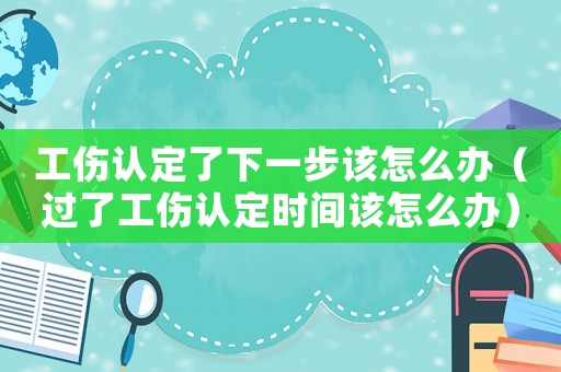 工傷認(rèn)定了下一步該怎么辦（過(guò)了工傷認(rèn)定時(shí)間該怎么辦）