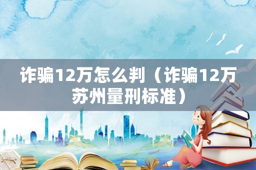 詐騙12萬怎么判（詐騙12萬蘇州量刑標(biāo)準(zhǔn)）