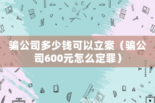 騙公司多少錢(qián)可以立案（騙公司600元怎么定罪）