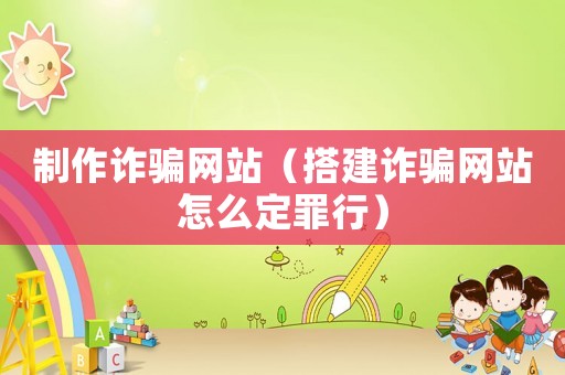 制作詐騙網(wǎng)站（搭建詐騙網(wǎng)站怎么定罪行）