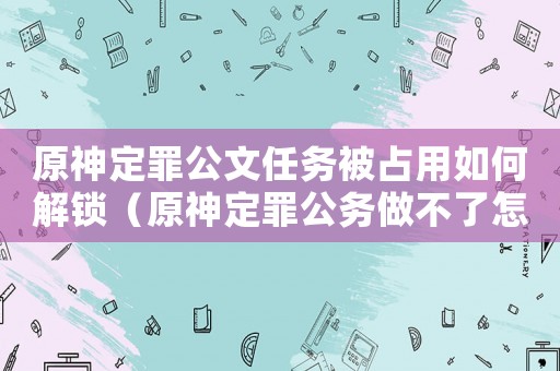 原神定罪公文任務(wù)被占用如何解鎖（原神定罪公務(wù)做不了怎么辦）