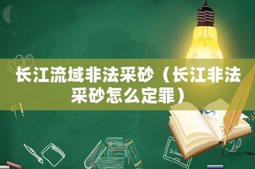 長(zhǎng)江流域非法采砂（長(zhǎng)江非法采砂怎么定罪）
