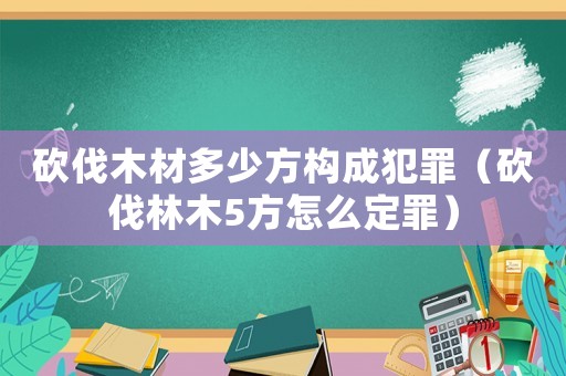砍伐木材多少方構(gòu)成犯罪（砍伐林木5方怎么定罪）