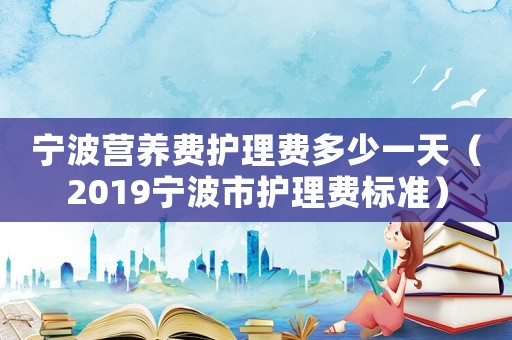 寧波營(yíng)養(yǎng)費(fèi)護(hù)理費(fèi)多少一天（2019寧波市護(hù)理費(fèi)標(biāo)準(zhǔn)）
