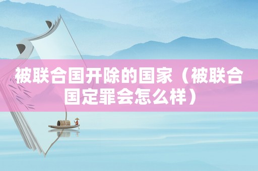被聯(lián)合國開除的國家（被聯(lián)合國定罪會怎么樣）